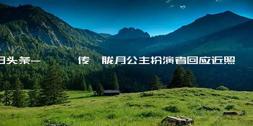 今日头条-《甄嬛传》胧月公主扮演者回应近照曝光 不是我买的热搜